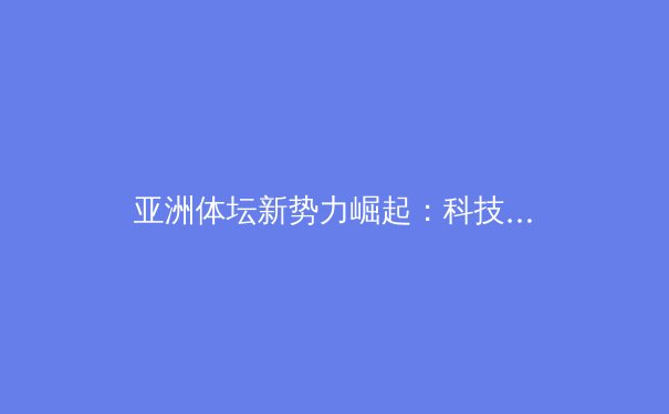 亚洲体坛新势力崛起：科技赋能与青训革命重塑竞争格局 - 3
