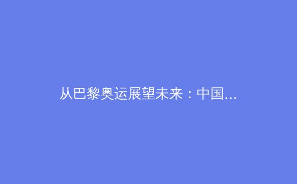 从巴黎奥运展望未来：中国军团新周期挑战与机遇深度解析 - 4