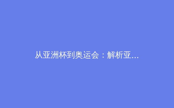 从亚洲杯到奥运会：解析亚洲体育新格局与竞技哲学演变 - 2